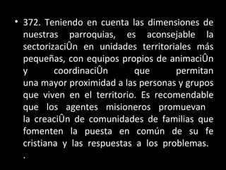 372. Teniendo en cuenta las dimensiones de nuestras parroquias, es aconsejable la sectorización en unidades territoriales más pequeñas, con equipos propios de animación y coordinación que permitan una mayor proximidad a las personas y grupos que viven en el territorio. Es recomendable que los agentes misioneros promuevan  la creación de comunidades de familias que fomenten la puesta en común de su fe cristiana y las respuestas a los problemas.  .  