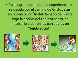 Para lograr que el pueblo experimente y se decida por el camino de Cristo Jesús, en la construcción del Reinado del Padre bajo la acción del Espíritu Santo, es necesario crear en las parroquias un “tejido social”.  