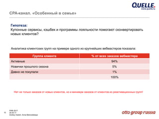 10
РИФ-2017
20.04.17
Andrey Osokin, Anna Belovodskaya
CРА-канал. «Особенный в семье»
Аналитика клиентских групп на примере одного из крупнейших вебмастеров показала:
Гипотеза:
Купонные сервисы, кэшбек и программы лояльности помогают сконвертировать
новых клиентов?
Группа клиента % от всех заказов вебмастера
Активные 94%
Новички прошлого сезона 5%
Давно не покупали 1%
100%
Нет не только заказов от новых клиентов, но и минимум заказов от клиентов из реактивационных групп!
 