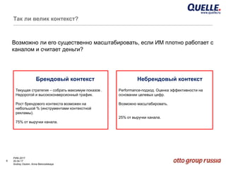 6
РИФ-2017
20.04.17
Andrey Osokin, Anna Belovodskaya
Так ли велик контекст?
Брендовый контекст
Текущая стратегия – собрать максимум показов .
Недорогой и высококонверсионный трафик.
Рост брендового контекста возможен на
небольшой % (инструментами контекстной
рекламы).
75% от выручки канала.
Небрендовый контекст
Performance-подход. Оценка эффективности на
основании целевых цифр.
Возможно масштабировать.
25% от выручки канала.
Возможно ли его существенно масштабировать, если ИМ плотно работает с
каналом и считает деньги?
 