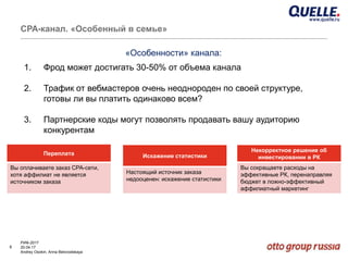 8
РИФ-2017
20.04.17
Andrey Osokin, Anna Belovodskaya
CРА-канал. «Особенный в семье»
1. Фрод может достигать 30-50% от объема канала
2. Трафик от вебмастеров очень неоднороден по своей структуре,
готовы ли вы платить одинаково всем?
3. Партнерские коды могут позволять продавать вашу аудиторию
конкурентам
«Особенности» канала:
Переплата
Вы оплачиваете заказ CPA-сети,
хотя аффилиат не является
источником заказа
Искажение статистики
Настоящий источник заказа
недооценен: искажение статистики
Некорректное решение об
инвестировании в РК
Вы сокращаете расходы на
эффективные РК, перенаправляя
бюджет в ложно-эффективный
аффилиатный маркетинг
 
