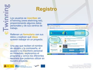 Registro
• Los usuarios se inscriben en
eTwinning (www.etwinning.net),
proporcionando algunos datos
personales y de sus centros de
trabajo.
• Rellenan un formulario con sus
datos y explican qué ideas
quieren trabajar en un proyecto.
• Una vez que reciben el nombre
de usuario y la contraseña, el
acceso a su Escritorio personal
es inmediato, exploramos el
programa y vemos los diferentes
recursos que podemos utilizar en
nuestro proyecto.
www.etwinning.es
Proyectos de Colaboración Escolar en Europa
Secretaría Ejecutiva: Instituto de Tecnologías Educativas
Torrelaguna 58, 28027 Madrid. Tfno: +34 913778377
 