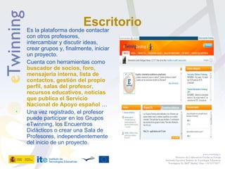 Escritorio• Es la plataforma donde contactar
con otros profesores,
intercambiar y discutir ideas,
crear grupos y, finalmente, iniciar
un proyecto.
• Cuenta con herramientas como
buscador de socios, foro,
mensajería interna, lista de
contactos, gestión del propio
perfil, salas del profesor,
recursos educativos, noticias
que publica el Servicio
Nacional de Apoyo español …
• Una vez registrado, el profesor
puede participar en los Grupos
eTwinning, los Encuentros
Didácticos o crear una Sala de
Profesores, independientemente
del inicio de un proyecto.
www.etwinning.es
Proyectos de Colaboración Escolar en Europa
Secretaría Ejecutiva: Instituto de Tecnologías Educativas
Torrelaguna 58, 28027 Madrid. Tfno: +34 913778377
 