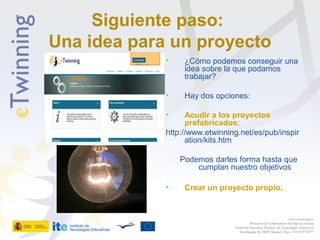 Siguiente paso:
Una idea para un proyecto
• ¿Cómo podemos conseguir una
idea sobre la que podamos
trabajar?
• Hay dos opciones:
• Acudir a los proyectos
prefabricados:
http://www.etwinning.net/es/pub/inspir
ation/kits.htm
Podemos darles forma hasta que
cumplan nuestro objetivos
• Crear un proyecto propio.
www.etwinning.es
Proyectos de Colaboración Escolar en Europa
Secretaría Ejecutiva: Instituto de Tecnologías Educativas
Torrelaguna 58, 28027 Madrid. Tfno: +34 913778377
 