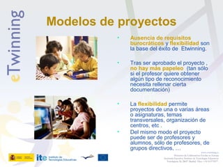 Modelos de proyectos
• Ausencia de requisitos
burocráticos y flexibilidad son
la base del éxito de Etwinning.
• Tras ser aprobado el proyecto ,
no hay más papeleo (tan sólo
si el profesor quiere obtener
algún tipo de reconocimiento
necesita rellenar cierta
documentación)
• La flexibilidad permite
proyectos de una o varias áreas
o asignaturas, temas
transversales, organización de
centros, etc .
• Del mismo modo el proyecto
puede ser de profesores y
alumnos, sólo de profesores, de
grupos directivos, …
www.etwinning.es
Proyectos de Colaboración Escolar en Europa
Secretaría Ejecutiva: Instituto de Tecnologías Educativas
Torrelaguna 58, 28027 Madrid. Tfno: +34 913778377
 