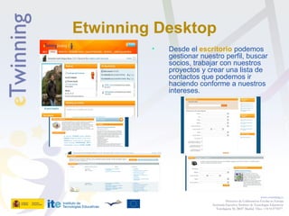 Etwinning Desktop
• Desde el escritorio podemos
gestionar nuestro perfil, buscar
socios, trabajar con nuestros
proyectos y crear una lista de
contactos que podemos ir
haciendo conforme a nuestros
intereses.
www.etwinning.es
Proyectos de Colaboración Escolar en Europa
Secretaría Ejecutiva: Instituto de Tecnologías Educativas
Torrelaguna 58, 28027 Madrid. Tfno: +34 913778377
 