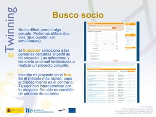 Busco socio
• No es difícil, pero sí algo
pesado. Podemos utilizar dos
vías (que pueden ser
simultáneas):
• El buscador selecciona a las
personas cercanas al perfil de
mi proyecto. Las selecciono y
les envío un email invitándoles a
realizar un proyecto conjunto.
• Inscribo mi proyecto en el foro.
Es el método más rápido, pues
el procedimiento es el contrario:
Te escriben interesándose por
tu proyecto. Ya sólo es cuestión
de ponerse de acuerdo.
www.etwinning.es
Proyectos de Colaboración Escolar en Europa
Secretaría Ejecutiva: Instituto de Tecnologías Educativas
Torrelaguna 58, 28027 Madrid. Tfno: +34 913778377
 