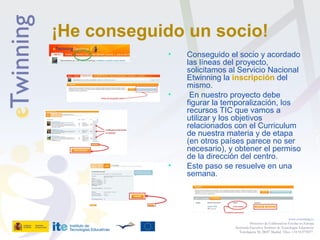 ¡He conseguido un socio!
• Conseguido el socio y acordado
las líneas del proyecto,
solicitamos al Servicio Nacional
Etwinning la inscripción del
mismo.
• En nuestro proyecto debe
figurar la temporalización, los
recursos TIC que vamos a
utilizar y los objetivos
relacionados con el Curriculum
de nuestra materia y de etapa
(en otros países parece no ser
necesario), y obtener el permiso
de la dirección del centro.
• Este paso se resuelve en una
semana.
www.etwinning.es
Proyectos de Colaboración Escolar en Europa
Secretaría Ejecutiva: Instituto de Tecnologías Educativas
Torrelaguna 58, 28027 Madrid. Tfno: +34 913778377
 