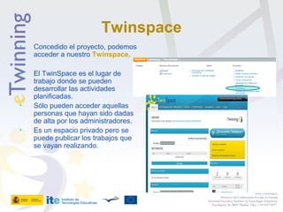 Twinspace
• Concedido el proyecto, podemos
acceder a nuestro Twinspace.
• El TwinSpace es el lugar de
trabajo donde se pueden
desarrollar las actividades
planificadas.
• Sólo pueden acceder aquellas
personas que hayan sido dadas
de alta por los administradores.
• Es un espacio privado pero se
puede publicar los trabajos que
se vayan realizando.
www.etwinning.es
Proyectos de Colaboración Escolar en Europa
Secretaría Ejecutiva: Instituto de Tecnologías Educativas
Torrelaguna 58, 28027 Madrid. Tfno: +34 913778377
 