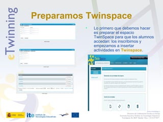 Preparamos Twinspace
• Lo primero que debemos hacer
es preparar el espacio
TwinSpace para que los alumnos
accedan: los inscribimos y
empezamos a insertar
actividades en Twinspace.
www.etwinning.es
Proyectos de Colaboración Escolar en Europa
Secretaría Ejecutiva: Instituto de Tecnologías Educativas
Torrelaguna 58, 28027 Madrid. Tfno: +34 913778377
 