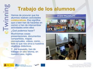 Trabajo de los alumnos
• Hemos de procurar que los
alumnos realicen actividades
colaborativas. Eso significa
que o bien han de hacerlas en
común o han de intercambiar
actividades entre ellos
• ¿Qué podemos hacer?
• Muchísimas cosas:
presentaciones, documentos
compartidos, mapas
conceptuales, videos, comic, …
todo lo que nos sirva a nuestros
objetivos didácticos.
• Y, por supuesto, han de
trabajar en otro idioma, en
nuestro caso, inglés.
www.etwinning.es
Proyectos de Colaboración Escolar en Europa
Secretaría Ejecutiva: Instituto de Tecnologías Educativas
Torrelaguna 58, 28027 Madrid. Tfno: +34 913778377
 