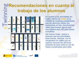 Recomendaciones en cuanto al
trabajo de los alumnos
• En cuanto a los actividades en
inglés, hemos de evitar en la
medida de nuestras posibilidades
que los alumnos utilicen los
traductores on line, herramientas
útiles para buscar alguna que
otra palabra pero NO para textos
completos.
• Del mismo modo, vamos a
procurar que las actividades
sean breves, directas, con el
vocabulario en inglés que se
supone conocen los alumnos,
evitando de este modo el uso de
frases complicadas para ellos.
www.etwinning.es
Proyectos de Colaboración Escolar en Europa
Secretaría Ejecutiva: Instituto de Tecnologías Educativas
Torrelaguna 58, 28027 Madrid. Tfno: +34 913778377
 