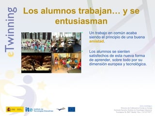 Los alumnos trabajan… y se
entusiasman
• Un trabajo en común acaba
siendo el principio de una buena
amistad.
• Los alumnos se sienten
satisfechos de esta nueva forma
de aprender, sobre todo por su
dimensión europea y tecnológica.
www.etwinning.es
Proyectos de Colaboración Escolar en Europa
Secretaría Ejecutiva: Instituto de Tecnologías Educativas
Torrelaguna 58, 28027 Madrid. Tfno: +34 913778377
 