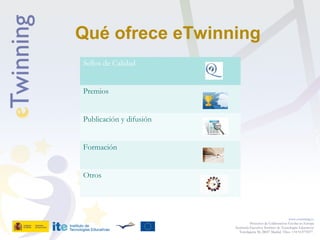 Qué ofrece eTwinning
www.etwinning.es
Proyectos de Colaboración Escolar en Europa
Secretaría Ejecutiva: Instituto de Tecnologías Educativas
Torrelaguna 58, 28027 Madrid. Tfno: +34 913778377
Sellos de Calidad
Premios
Publicación y difusión
Formación
Otros
 
