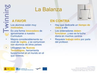La Balanza
A FAVOR
• Los alumnos están muy
motivados.
• Es una forma innovadora de
aproximarse a nuestro
Curriculum
• Mejora considerablemente su
nivel de inglés, y se comunican
con alumnos de otros países
• Utilizamos las Nuevas
Tecnologías, herramienta
fundamental en el mundo en el
que vivimos.
EN CONTRA
• Hay que dedicarle un tiempo de
clase a ello
• Los ordenadores deben
funcionar, y eso es la lucha
diaria en muchos centros
• Requiere trabajo extra por parte
del profesor.
www.etwinning.es
Proyectos de Colaboración Escolar en Europa
Secretaría Ejecutiva: Instituto de Tecnologías Educativas
Torrelaguna 58, 28027 Madrid. Tfno: +34 913778377
 