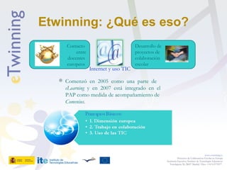 Etwinning: ¿Qué es eso?
www.etwinning.es
Proyectos de Colaboración Escolar en Europa
Secretaría Ejecutiva: Instituto de Tecnologías Educativas
Torrelaguna 58, 28027 Madrid. Tfno: +34 913778377
Contacto
entre
docentes
europeos
Internet y uso TIC
Desarrollo de
proyectos de
colaboración
escolar
Desarrollo de
proyectos de
colaboración
escolar
 Comenzó en 2005 como una parte de
eLearning y en 2007 está integrado en el
PAP como medida de acompañamiento de
Comenius.
 