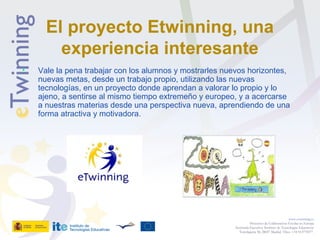 El proyecto Etwinning, una
experiencia interesante
• Vale la pena trabajar con los alumnos y mostrarles nuevos horizontes,
nuevas metas, desde un trabajo propio, utilizando las nuevas
tecnologías, en un proyecto donde aprendan a valorar lo propio y lo
ajeno, a sentirse al mismo tiempo extremeño y europeo, y a acercarse
a nuestras materias desde una perspectiva nueva, aprendiendo de una
forma atractiva y motivadora.
www.etwinning.es
Proyectos de Colaboración Escolar en Europa
Secretaría Ejecutiva: Instituto de Tecnologías Educativas
Torrelaguna 58, 28027 Madrid. Tfno: +34 913778377
 