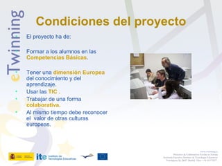 Condiciones del proyecto
• El proyecto ha de:
• Formar a los alumnos en las
Competencias Básicas.
• Tener una dimensión Europea
del conocimiento y del
aprendizaje.
• Usar las TIC .
• Trabajar de una forma
colaborativa.
• Al mismo tiempo debe reconocer
el valor de otras culturas
europeas.
www.etwinning.es
Proyectos de Colaboración Escolar en Europa
Secretaría Ejecutiva: Instituto de Tecnologías Educativas
Torrelaguna 58, 28027 Madrid. Tfno: +34 913778377
 
