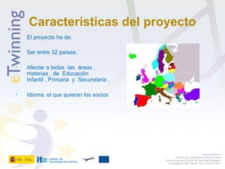 Características del proyecto
El proyecto ha de:
• Ser entre 32 países.
• Afectar a todas las áreas ,
materias , de Educación
Infantil , Primaria y Secundaria .
• Idioma: el que quieran los socios
www.etwinning.es
Proyectos de Colaboración Escolar en Europa
Secretaría Ejecutiva: Instituto de Tecnologías Educativas
Torrelaguna 58, 28027 Madrid. Tfno: +34 913778377
 