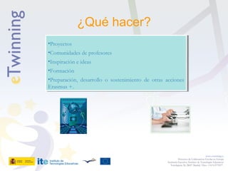 ¿Qué hacer?
www.etwinning.es
Proyectos de Colaboración Escolar en Europa
Secretaría Ejecutiva: Instituto de Tecnologías Educativas
Torrelaguna 58, 28027 Madrid. Tfno: +34 913778377
•Proyectos
•Comunidades de profesores
•Inspiración e ideas
•Formación
•Preparación, desarrollo o sostenimiento de otras acciones
Erasmus +.
•Proyectos
•Comunidades de profesores
•Inspiración e ideas
•Formación
•Preparación, desarrollo o sostenimiento de otras acciones
Erasmus +.
 