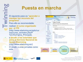 Puesta en marcha
• El siguiente paso es “aprender a
manejar los recursos del
programa” .
• Para ello es recomendable:
• realizar el curso organizado
por el ITE
(http://www.etwinning.es/apls/cur
sos/curso_es/index.php/P
%C3%A1gina_Principal),
• o acudir a los tutoriales que
pone el Servicio Nacional de
Apoyo Etwinning
(http://www.etwinning.es/)
• O acudir a unas jornadas como
esta.
www.etwinning.es
Proyectos de Colaboración Escolar en Europa
Secretaría Ejecutiva: Instituto de Tecnologías Educativas
Torrelaguna 58, 28027 Madrid. Tfno: +34 913778377
 