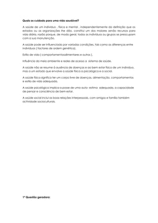 Quais os cuidado para uma vida saudável?

A saúde de um individuo , física e mental , independentemente da definição que os
estados ou as organizações lhe dão, constitui um dos maiores senão recursos para
vida diária, razão porque, de modo geral, todos os indivíduos ou grupos se preocupam
com a sua manutenção.

A saúde pode ser influenciada por variadas condições, tais como as diferenças entre
indivíduos ( factores de ordem genética),

Estilo de vida ( comportamentosalimentares e outros ),

Influência do meio ambiente e redes de acesso a sistema de saúde.

A saúde não se resume á ausência de doenças e ao bem estar físico de um individuo,
mas a um estado que envolve a saúde física a psicológica e a social.

A saúde física significa ter um corpo livre de doenças, alimentação, comportamentos
e estilo de vida adequada.

A saúde psicológica implica a posse de uma auto- estima adequada, a capacidade
de pensar e consciência de bem estar.

A saúde social inclui as boas relações interpessoais, com amigos e família também
actividade socioculturais.




1º Questão geradora:
 