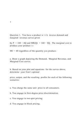 1
Question 1. You have a product w i t h inverse demand and
marginal revenue curves given
by P = 160 − 4Q and MR(Q) = 160 − 8Q. The marginal cost to
produce your product i s
MC = 40 regardless of the quantity you produce.
a. Draw a graph depicting the Demand, Marginal Revenue, and
Marginal Cost curves.
b. Based on your plot and equations for the curves above,
determine your firm’s optimal
price, output, and the resulting profits for each of the following
scenarios:
a. You charge the same unit price to all consumers.
b. You engage in first-degree price discrimination.
c. You engage in two-part pricing.
d. You engage in block pricing.
 