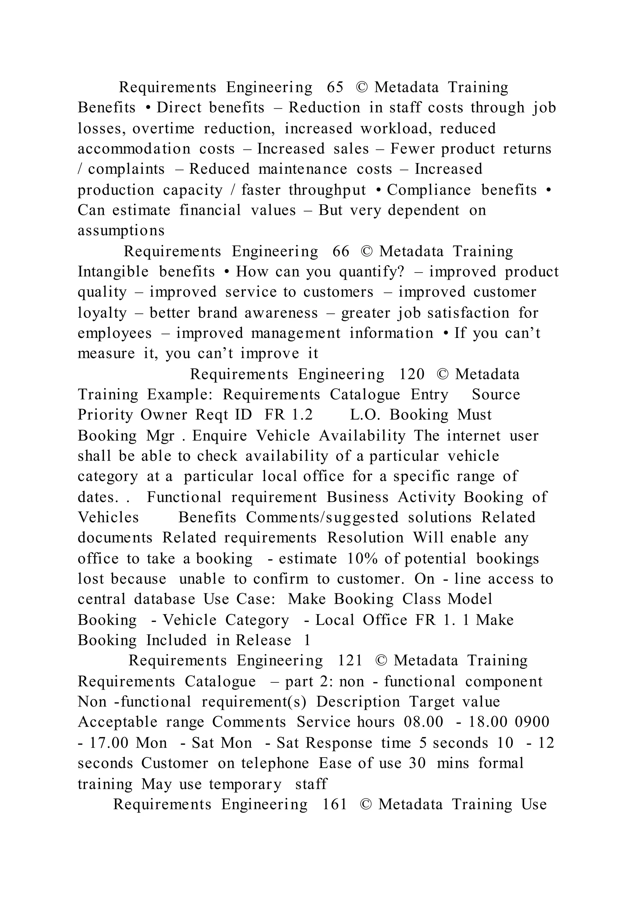 Requirements Engineering 65 © Metadata Training
Benefits • Direct benefits – Reduction in staff costs through job
losses, overtime reduction, increased workload, reduced
accommodation costs – Increased sales – Fewer product returns
/ complaints – Reduced maintenance costs – Increased
production capacity / faster throughput • Compliance benefits •
Can estimate financial values – But very dependent on
assumptions
Requirements Engineering 66 © Metadata Training
Intangible benefits • How can you quantify? – improved product
quality – improved service to customers – improved customer
loyalty – better brand awareness – greater job satisfaction for
employees – improved management information • If you can’t
measure it, you can’t improve it
Requirements Engineering 120 © Metadata
Training Example: Requirements Catalogue Entry Source
Priority Owner Reqt ID FR 1.2 L.O. Booking Must
Booking Mgr . Enquire Vehicle Availability The internet user
shall be able to check availability of a particular vehicle
category at a particular local office for a specific range of
dates. . Functional requirement Business Activity Booking of
Vehicles Benefits Comments/suggested solutions Related
documents Related requirements Resolution Will enable any
office to take a booking - estimate 10% of potential bookings
lost because unable to confirm to customer. On - line access to
central database Use Case: Make Booking Class Model
Booking - Vehicle Category - Local Office FR 1. 1 Make
Booking Included in Release 1
Requirements Engineering 121 © Metadata Training
Requirements Catalogue – part 2: non - functional component
Non -functional requirement(s) Description Target value
Acceptable range Comments Service hours 08.00 - 18.00 0900
- 17.00 Mon - Sat Mon - Sat Response time 5 seconds 10 - 12
seconds Customer on telephone Ease of use 30 mins formal
training May use temporary staff
Requirements Engineering 161 © Metadata Training Use
 
