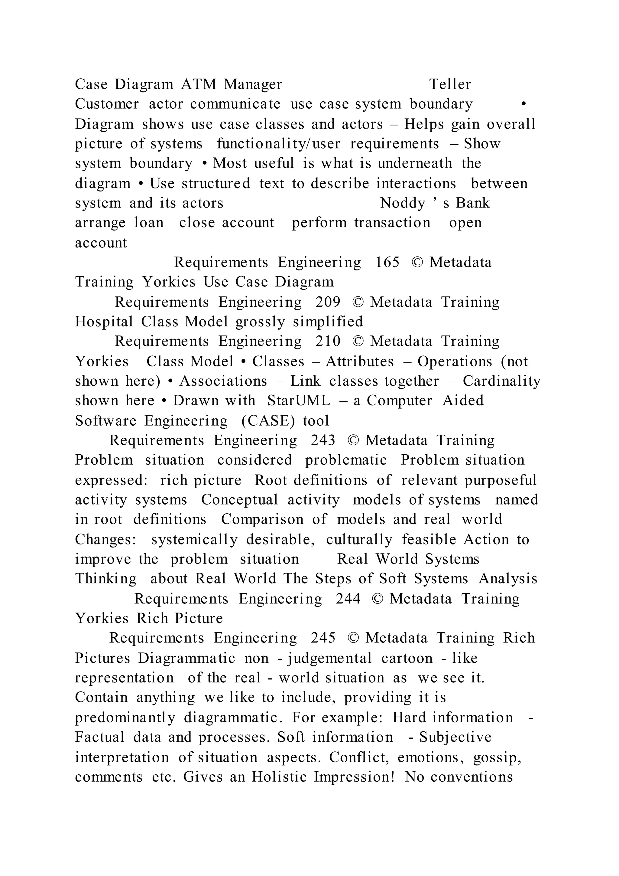 Case Diagram ATM Manager Teller
Customer actor communicate use case system boundary •
Diagram shows use case classes and actors – Helps gain overall
picture of systems functionality/user requirements – Show
system boundary • Most useful is what is underneath the
diagram • Use structured text to describe interactions between
system and its actors Noddy ’ s Bank
arrange loan close account perform transaction open
account
Requirements Engineering 165 © Metadata
Training Yorkies Use Case Diagram
Requirements Engineering 209 © Metadata Training
Hospital Class Model grossly simplified
Requirements Engineering 210 © Metadata Training
Yorkies Class Model • Classes – Attributes – Operations (not
shown here) • Associations – Link classes together – Cardinality
shown here • Drawn with StarUML – a Computer Aided
Software Engineering (CASE) tool
Requirements Engineering 243 © Metadata Training
Problem situation considered problematic Problem situation
expressed: rich picture Root definitions of relevant purposeful
activity systems Conceptual activity models of systems named
in root definitions Comparison of models and real world
Changes: systemically desirable, culturally feasible Action to
improve the problem situation Real World Systems
Thinking about Real World The Steps of Soft Systems Analysis
Requirements Engineering 244 © Metadata Training
Yorkies Rich Picture
Requirements Engineering 245 © Metadata Training Rich
Pictures Diagrammatic non - judgemental cartoon - like
representation of the real - world situation as we see it.
Contain anything we like to include, providing it is
predominantly diagrammatic. For example: Hard information -
Factual data and processes. Soft information - Subjective
interpretation of situation aspects. Conflict, emotions, gossip,
comments etc. Gives an Holistic Impression! No conventions
 