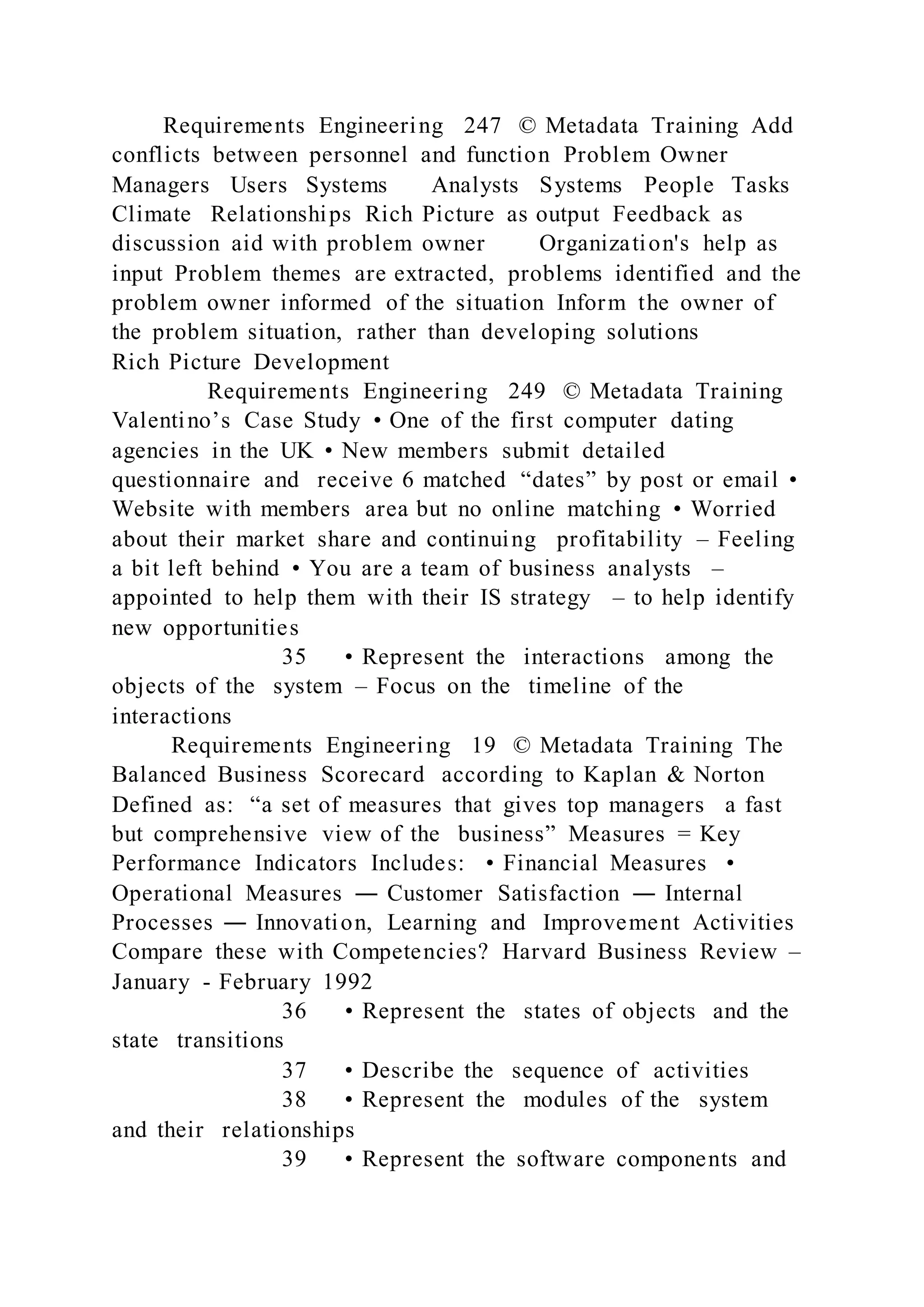 Requirements Engineering 247 © Metadata Training Add
conflicts between personnel and function Problem Owner
Managers Users Systems Analysts Systems People Tasks
Climate Relationships Rich Picture as output Feedback as
discussion aid with problem owner Organization's help as
input Problem themes are extracted, problems identified and the
problem owner informed of the situation Inform the owner of
the problem situation, rather than developing solutions
Rich Picture Development
Requirements Engineering 249 © Metadata Training
Valentino’s Case Study • One of the first computer dating
agencies in the UK • New members submit detailed
questionnaire and receive 6 matched “dates” by post or email •
Website with members area but no online matching • Worried
about their market share and continuing profitability – Feeling
a bit left behind • You are a team of business analysts –
appointed to help them with their IS strategy – to help identify
new opportunities
35 • Represent the interactions among the
objects of the system – Focus on the timeline of the
interactions
Requirements Engineering 19 © Metadata Training The
Balanced Business Scorecard according to Kaplan & Norton
Defined as: “a set of measures that gives top managers a fast
but comprehensive view of the business” Measures = Key
Performance Indicators Includes: • Financial Measures •
Operational Measures ― Customer Satisfaction ― Internal
Processes ― Innovation, Learning and Improvement Activities
Compare these with Competencies? Harvard Business Review –
January - February 1992
36 • Represent the states of objects and the
state transitions
37 • Describe the sequence of activities
38 • Represent the modules of the system
and their relationships
39 • Represent the software components and
 
