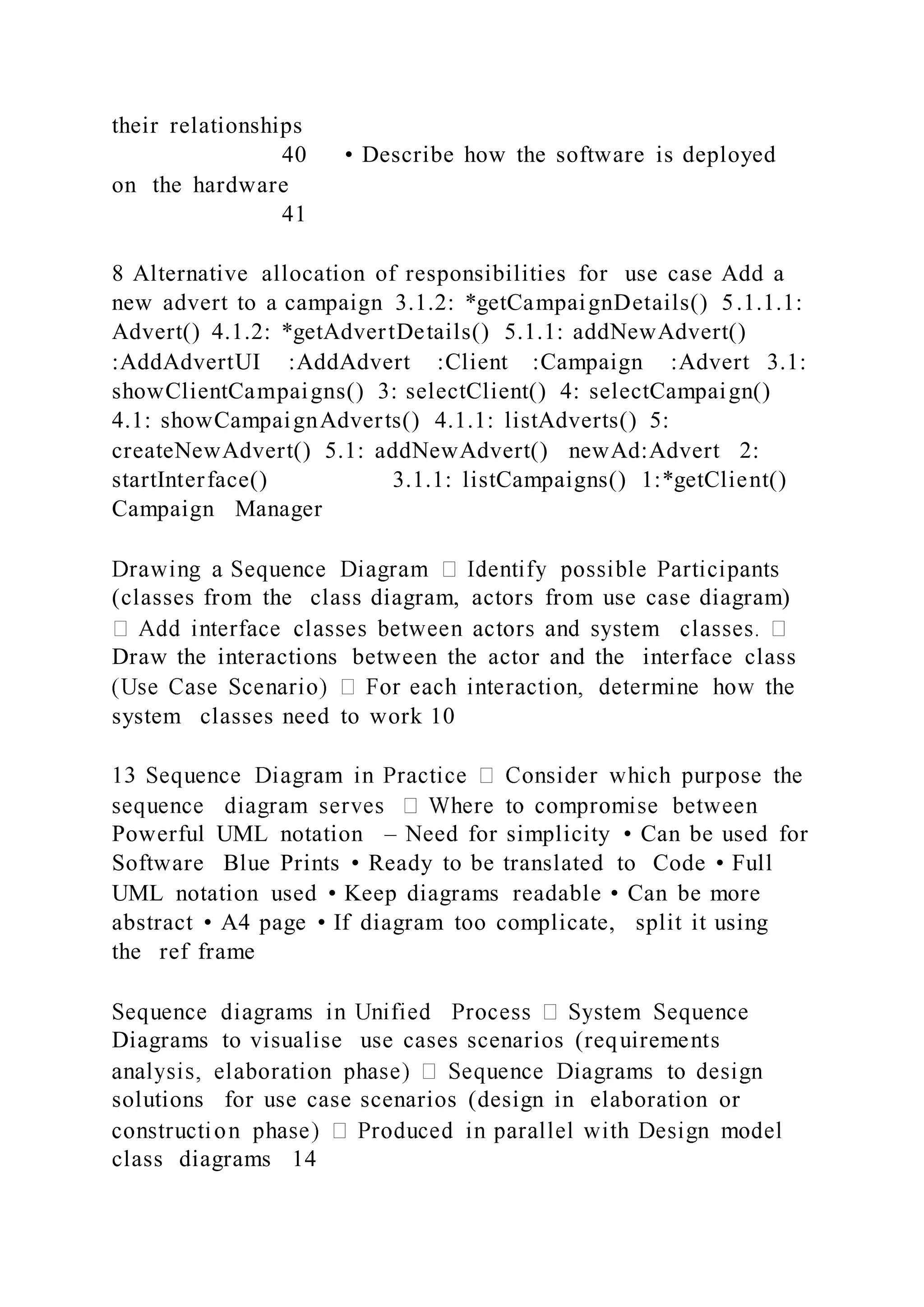 their relationships
40 • Describe how the software is deployed
on the hardware
41
8 Alternative allocation of responsibilities for use case Add a
new advert to a campaign 3.1.2: *getCampaignDetails() 5.1.1.1:
Advert() 4.1.2: *getAdvertDetails() 5.1.1: addNewAdvert()
:AddAdvertUI :AddAdvert :Client :Campaign :Advert 3.1:
showClientCampaigns() 3: selectClient() 4: selectCampaign()
4.1: showCampaignAdverts() 4.1.1: listAdverts() 5:
createNewAdvert() 5.1: addNewAdvert() newAd:Advert 2:
startInterface() 3.1.1: listCampaigns() 1:*getClient()
Campaign Manager
(classes from the class diagram, actors from use case diagram)
Draw the interactions between the actor and the interface class
system classes need to work 10
Powerful UML notation – Need for simplicity • Can be used for
Software Blue Prints • Ready to be translated to Code • Full
UML notation used • Keep diagrams readable • Can be more
abstract • A4 page • If diagram too complicate, split it using
the ref frame
Diagrams to visualise use cases scenarios (requirements
solutions for use case scenarios (design in elaboration or
class diagrams 14
 