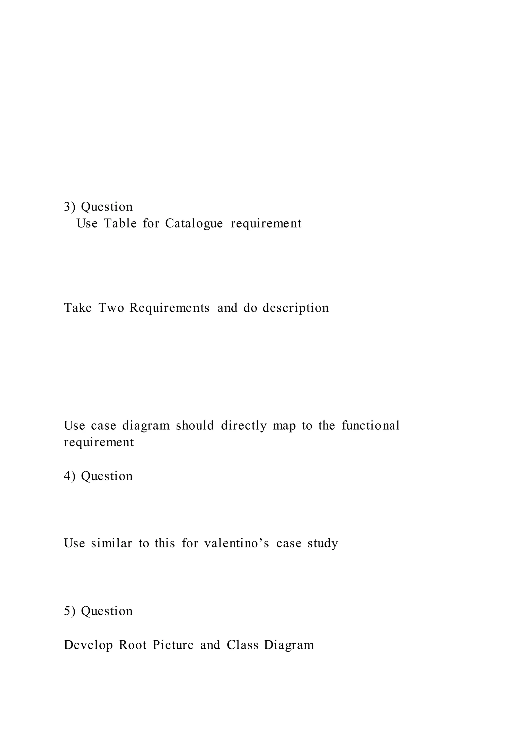 3) Question
Use Table for Catalogue requirement
Take Two Requirements and do description
Use case diagram should directly map to the functional
requirement
4) Question
Use similar to this for valentino’s case study
5) Question
Develop Root Picture and Class Diagram
 