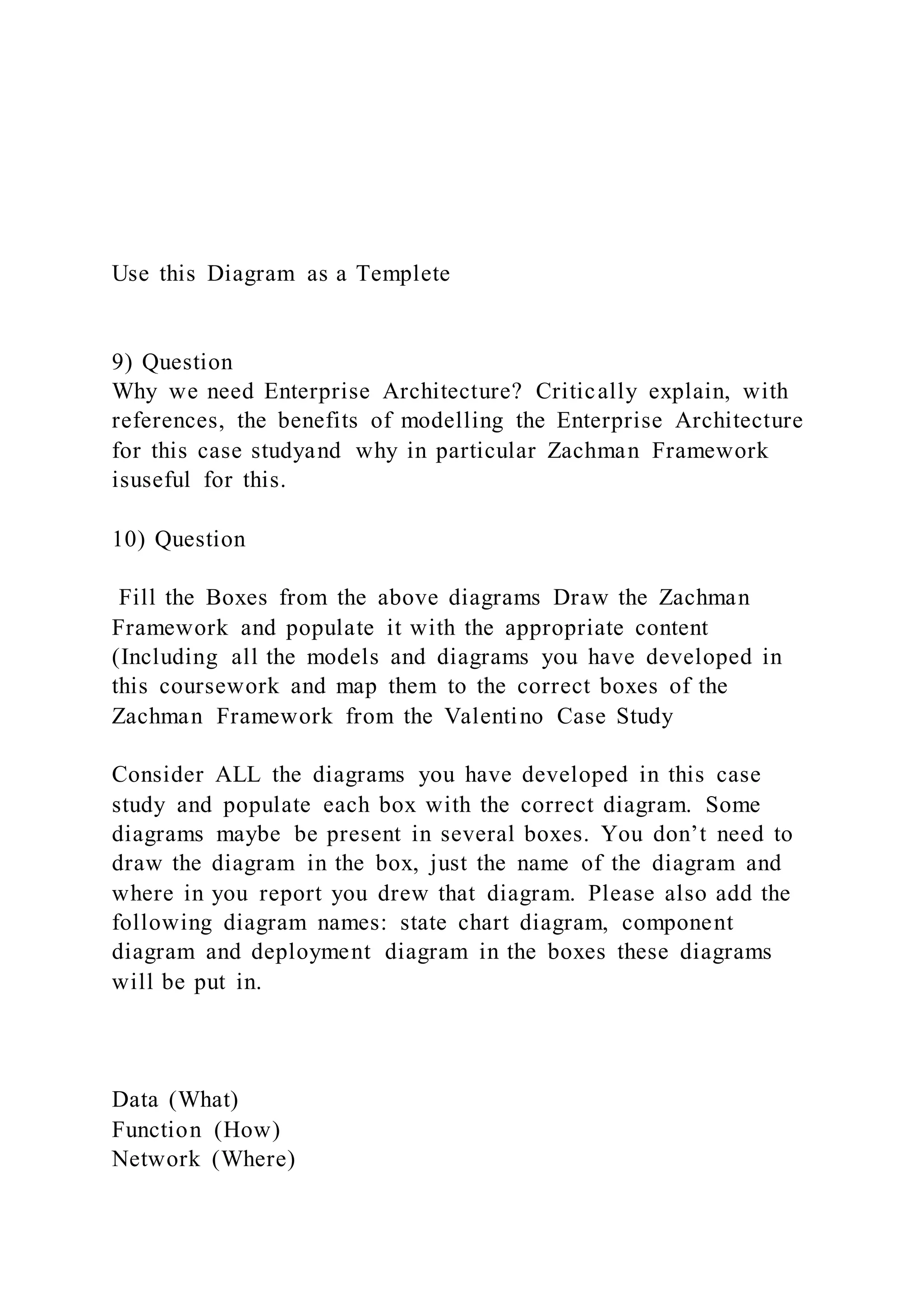 Use this Diagram as a Templete
9) Question
Why we need Enterprise Architecture? Critically explain, with
references, the benefits of modelling the Enterprise Architecture
for this case studyand why in particular Zachman Framework
isuseful for this.
10) Question
Fill the Boxes from the above diagrams Draw the Zachman
Framework and populate it with the appropriate content
(Including all the models and diagrams you have developed in
this coursework and map them to the correct boxes of the
Zachman Framework from the Valentino Case Study
Consider ALL the diagrams you have developed in this case
study and populate each box with the correct diagram. Some
diagrams maybe be present in several boxes. You don’t need to
draw the diagram in the box, just the name of the diagram and
where in you report you drew that diagram. Please also add the
following diagram names: state chart diagram, component
diagram and deployment diagram in the boxes these diagrams
will be put in.
Data (What)
Function (How)
Network (Where)
 