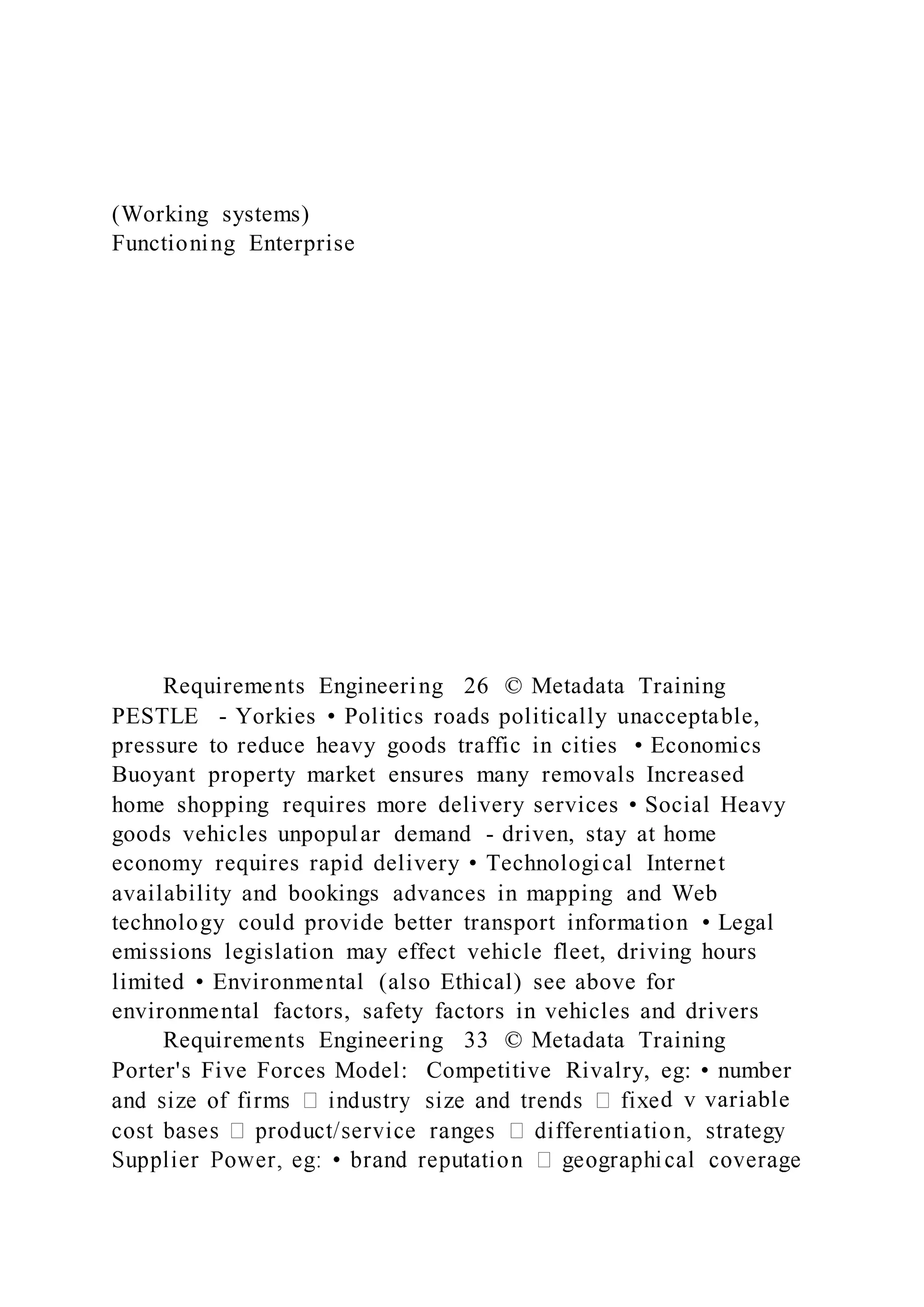 (Working systems)
Functioning Enterprise
Requirements Engineering 26 © Metadata Training
PESTLE - Yorkies • Politics roads politically unacceptable,
pressure to reduce heavy goods traffic in cities • Economics
Buoyant property market ensures many removals Increased
home shopping requires more delivery services • Social Heavy
goods vehicles unpopular demand - driven, stay at home
economy requires rapid delivery • Technological Internet
availability and bookings advances in mapping and Web
technology could provide better transport information • Legal
emissions legislation may effect vehicle fleet, driving hours
limited • Environmental (also Ethical) see above for
environmental factors, safety factors in vehicles and drivers
Requirements Engineering 33 © Metadata Training
Porter's Five Forces Model: Competitive Rivalry, eg: • number
d v variable
 