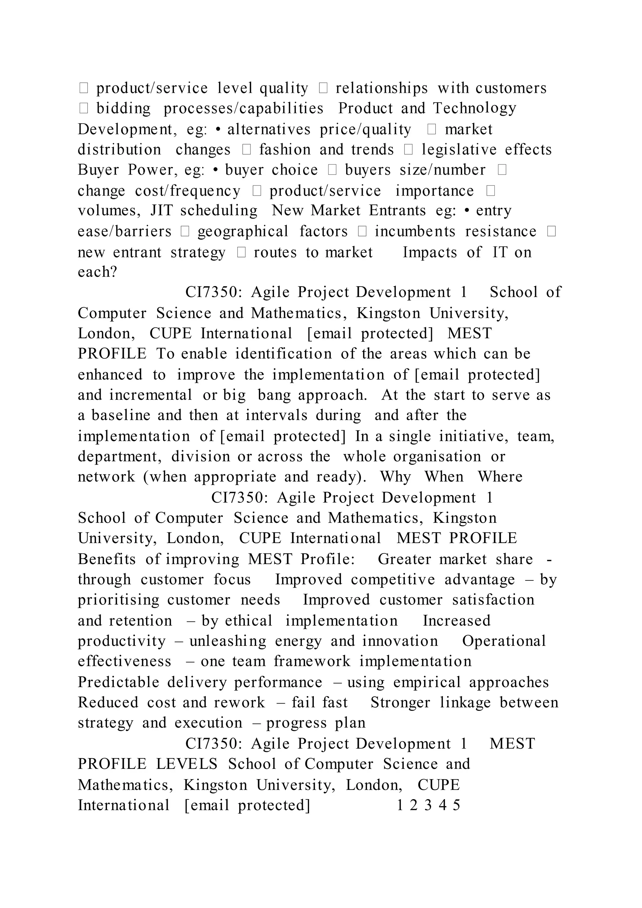 ology
volumes, JIT scheduling New Market Entrants eg: • entry
each?
CI7350: Agile Project Development 1 School of
Computer Science and Mathematics, Kingston University,
London, CUPE International [email protected] MEST
PROFILE To enable identification of the areas which can be
enhanced to improve the implementation of [email protected]
and incremental or big bang approach. At the start to serve as
a baseline and then at intervals during and after the
implementation of [email protected] In a single initiative, team,
department, division or across the whole organisation or
network (when appropriate and ready). Why When Where
CI7350: Agile Project Development 1
School of Computer Science and Mathematics, Kingston
University, London, CUPE International MEST PROFILE
Benefits of improving MEST Profile: Greater market share -
through customer focus Improved competitive advantage – by
prioritising customer needs Improved customer satisfaction
and retention – by ethical implementation Increased
productivity – unleashing energy and innovation Operational
effectiveness – one team framework implementation
Predictable delivery performance – using empirical approaches
Reduced cost and rework – fail fast Stronger linkage between
strategy and execution – progress plan
CI7350: Agile Project Development 1 MEST
PROFILE LEVELS School of Computer Science and
Mathematics, Kingston University, London, CUPE
International [email protected] 1 2 3 4 5
 
