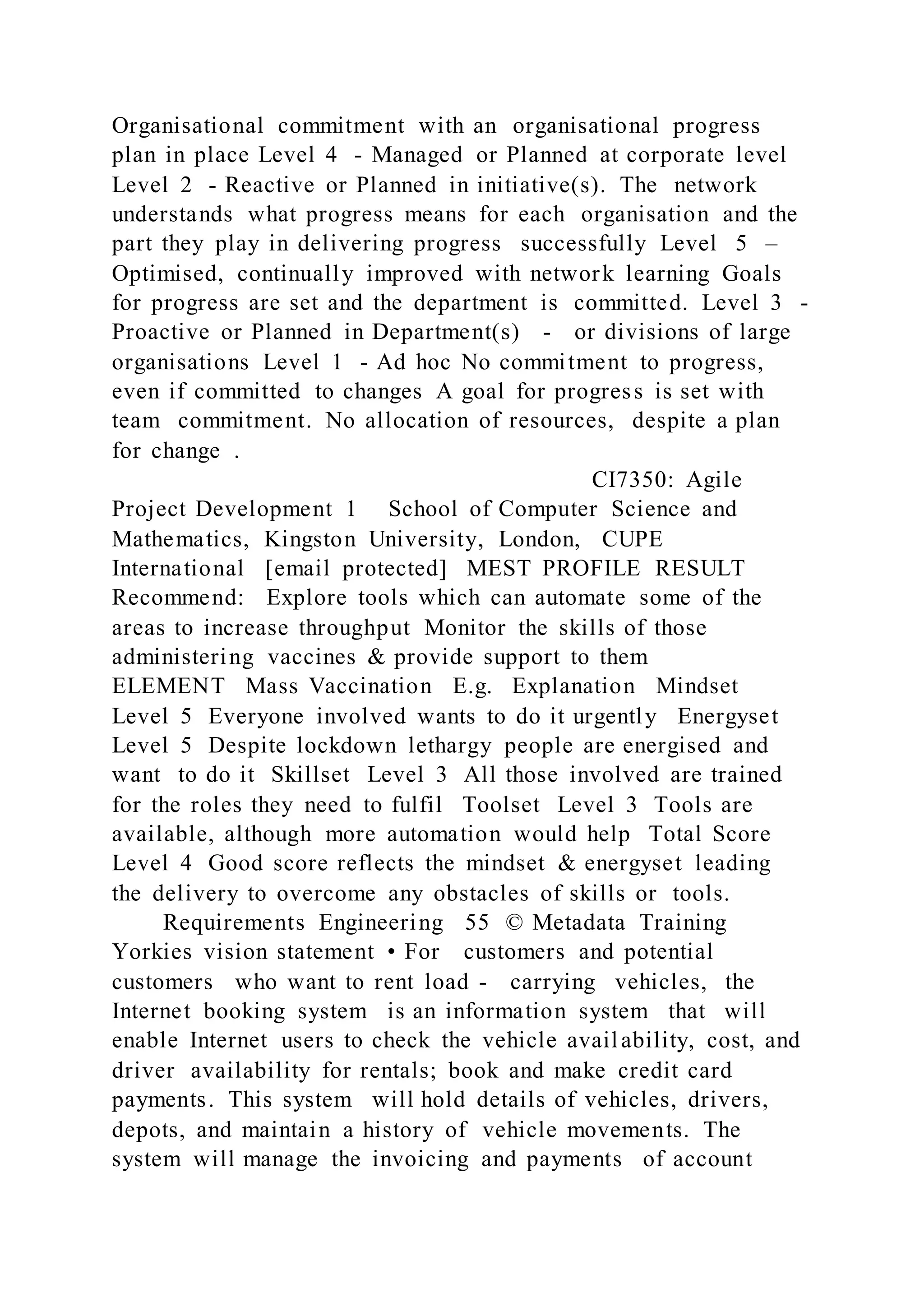 Organisational commitment with an organisational progress
plan in place Level 4 - Managed or Planned at corporate level
Level 2 - Reactive or Planned in initiative(s). The network
understands what progress means for each organisation and the
part they play in delivering progress successfully Level 5 –
Optimised, continually improved with network learning Goals
for progress are set and the department is committed. Level 3 -
Proactive or Planned in Department(s) - or divisions of large
organisations Level 1 - Ad hoc No commitment to progress,
even if committed to changes A goal for progress is set with
team commitment. No allocation of resources, despite a plan
for change .
CI7350: Agile
Project Development 1 School of Computer Science and
Mathematics, Kingston University, London, CUPE
International [email protected] MEST PROFILE RESULT
Recommend: Explore tools which can automate some of the
areas to increase throughput Monitor the skills of those
administering vaccines & provide support to them
ELEMENT Mass Vaccination E.g. Explanation Mindset
Level 5 Everyone involved wants to do it urgently Energyset
Level 5 Despite lockdown lethargy people are energised and
want to do it Skillset Level 3 All those involved are trained
for the roles they need to fulfil Toolset Level 3 Tools are
available, although more automation would help Total Score
Level 4 Good score reflects the mindset & energyset leading
the delivery to overcome any obstacles of skills or tools.
Requirements Engineering 55 © Metadata Training
Yorkies vision statement • For customers and potential
customers who want to rent load - carrying vehicles, the
Internet booking system is an information system that will
enable Internet users to check the vehicle availability, cost, and
driver availability for rentals; book and make credit card
payments. This system will hold details of vehicles, drivers,
depots, and maintain a history of vehicle movements. The
system will manage the invoicing and payments of account
 