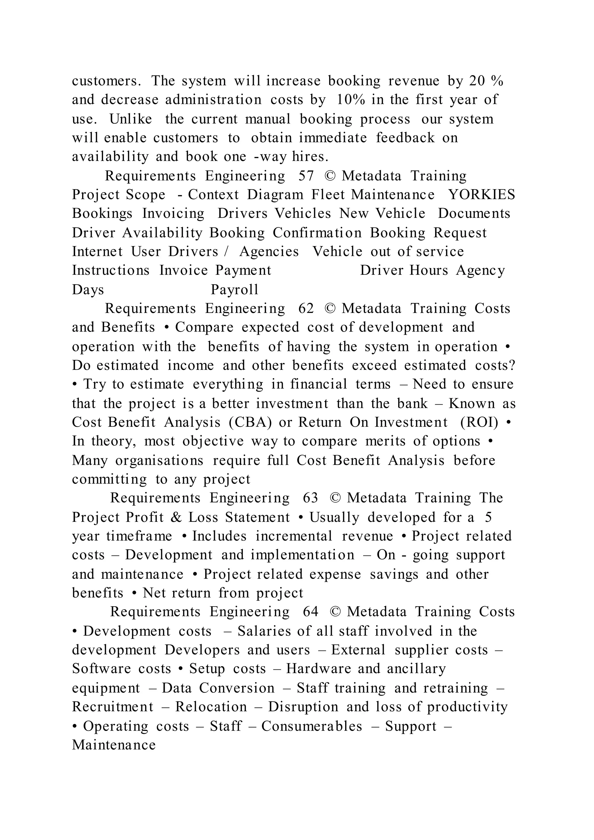 customers. The system will increase booking revenue by 20 %
and decrease administration costs by 10% in the first year of
use. Unlike the current manual booking process our system
will enable customers to obtain immediate feedback on
availability and book one -way hires.
Requirements Engineering 57 © Metadata Training
Project Scope - Context Diagram Fleet Maintenance YORKIES
Bookings Invoicing Drivers Vehicles New Vehicle Documents
Driver Availability Booking Confirmation Booking Request
Internet User Drivers / Agencies Vehicle out of service
Instructions Invoice Payment Driver Hours Agency
Days Payroll
Requirements Engineering 62 © Metadata Training Costs
and Benefits • Compare expected cost of development and
operation with the benefits of having the system in operation •
Do estimated income and other benefits exceed estimated costs?
• Try to estimate everything in financial terms – Need to ensure
that the project is a better investment than the bank – Known as
Cost Benefit Analysis (CBA) or Return On Investment (ROI) •
In theory, most objective way to compare merits of options •
Many organisations require full Cost Benefit Analysis before
committing to any project
Requirements Engineering 63 © Metadata Training The
Project Profit & Loss Statement • Usually developed for a 5
year timeframe • Includes incremental revenue • Project related
costs – Development and implementation – On - going support
and maintenance • Project related expense savings and other
benefits • Net return from project
Requirements Engineering 64 © Metadata Training Costs
• Development costs – Salaries of all staff involved in the
development Developers and users – External supplier costs –
Software costs • Setup costs – Hardware and ancillary
equipment – Data Conversion – Staff training and retraining –
Recruitment – Relocation – Disruption and loss of productivity
• Operating costs – Staff – Consumerables – Support –
Maintenance
 