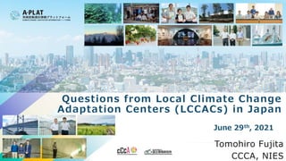 June 29th, 2021
Tomohiro Fujita
CCCA, NIES
Questions from Local Climate Change
Adaptation Centers (LCCACs) in Japan
 