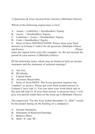 1) Questions & Your AnswersYour Answer1.(Multiple Choice)
Which of the following expressions is true?
A. Assets + Liabilities = Stockholders' Equity.
B. Assets = Stockholders' Equity.
C. Liabilities - Assets = Stockholders' Equity.
D. Cash = Stockholders' Equity.
E. None of these.INSTRUCTIONS: Please show your final
answers in Column C (tab1) for all questions (Multiple Choice
and Essey). Please
enter the capital letter only (for example: A). Do not include the
period in your answer.2.(Multiple Choice)
Of the following items, which may be found on both an income
statement and the statement of retained earnings?
A. Net loss.
B. Dividends.
C. Capital Stock.
D. Accounts Receivable.
E. None of these.NOTE: The Essey question requires one
"number" as answer. Please put your final number/answer in
Column C here (tab 1). You can show your work (back-up) in
the next tab (tab 2). If your final answer is incorrect here, I will
give you partial credit base on the back-up.3.(Multiple Choice)
The expression "For the Year Ended December 31, 20X7" would
be the proper dating on the heading of a company's:
A. Income Statement.
B. Statement of Retained Earnings.
C. Balance Sheet.
D. Both "A" and "B".
 