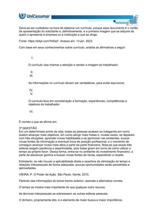 Deve-se ser cuidadoso na hora de elaborar um currículo, porque esse documento é o cartão
de apresentação do solicitante e, definitivamente, é a primeira imagem que se adquire de
quem o apresenta à empresa ou à instituição a que se dirige.
Fonte: https://bityli.com/YbSqY. Acesso em: 13 jan. 2023.
Com base em seus conhecimentos sobre currículo, analise as afirmativas a seguir:
I.
O currículo visa chamar a atenção e vender a imagem do trabalhador.
II.
III.
As informações no currículo devem ser verdadeiras, para evitar equívocos.
IV.
V.
O currículo leva em consideração a formação, experiências, competências e
objetivos do trabalhador.
VI.
É correto o que se afirma em:
3ª QUESTÃO
Em um determinado ponto da vida, todas as pessoas acabam se indagando em como
podem alcançar mais objetivos, em como atingir mais metas e, muitas vezes, se deparam
com três situações: aprender novas habilidades e se aprimorar nas existentes, buscar
novas fontes de informação e eventual troca de posição profissional, e o momento de
conseguir alcançar níveis mais altos a partir da parte financeira. Nota-se que essas três
esferas exigem paciência e assertividade, pois todas giram em torno de como utilizar o
tempo ao próprio favor. Dessa forma, entra-se no ambiente do investimento financeiro, a
parte de alavancar ganhos e buscar novas fontes de renda, expandindo a receita.
Entretanto, se não houver a aplicabilidade direta e assertiva da otimização do tempo e
relações interpessoais de forma adequada, poucas oportunidades serão percebidas e
aproveitadas.
VIEIRA, P. O Poder da Ação. São Paulo: Gente, 2015.
Partindo das informações do breve trecho anterior, assinale a alternativa correta:
O tempo se mostra mais importante do que qualquer outro recurso.
As técnicas interpessoais se sobressaem as outras esferas pessoais.
O dinheiro, propriamente dito, é o elemento de maior busca e maior importância.
 