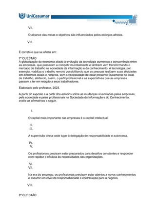 VII.
O alcance das metas e objetivos são influenciados pelos esforços alheios.
VIII.
É correto o que se afirma em:
7ª QUESTÃO
A globalização da economia aliada à evolução da tecnologia aumentou a concorrência entre
as empresas, que passaram a competir mundialmente e também vem transformando o
mercado de trabalho na sociedade da informação e do conhecimento. A tecnologia, por
exemplo, viabiliza o trabalho remoto possibilitando que as pessoas realizem suas atividades
em diferentes locais e horários, sem a necessidade de estar presente fisicamente no local
de trabalho, afetando, assim, o perfil profissional e as expectativas que as empresas
passam a ter em relação a seus trabalhadores.
Elaborado pelo professor, 2023.
A partir do exposto e a partir dos estudos sobre as mudanças vivenciadas pelas empresas,
pela sociedade e pelos profissionais na Sociedade da Informação e do Conhecimento,
avalie as afirmativas a seguir.
I.
O capital mais importante das empresas é o capital intelectual.
II.
III.
A supervisão direta cede lugar à delegação de responsabilidade e autonomia.
IV.
V.
Os profissionais precisam estar preparados para desafios constantes e responder
com rapidez e eficácia às necessidades das organizações.
VI.
VII.
Na era do emprego, os profissionais precisam estar abertos a novos conhecimentos
e assumir um nível de responsabilidade e contribuição para o negócio.
VIII.
8ª QUESTÃO
 