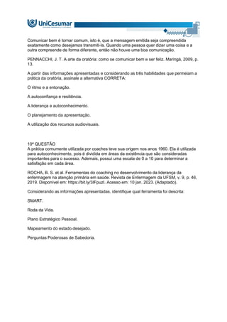 Comunicar bem é tornar comum, isto é, que a mensagem emitida seja compreendida
exatamente como desejamos transmiti-la. Quando uma pessoa quer dizer uma coisa e a
outra compreende de forma diferente, então não houve uma boa comunicação.
PENNACCHI, J. T. A arte da oratória: como se comunicar bem e ser feliz. Maringá, 2009, p.
13.
A partir das informações apresentadas e considerando as três habilidades que permeiam a
prática da oratória, assinale a alternativa CORRETA:
O ritmo e a entonação.
A autoconfiança e resiliência.
A liderança e autoconhecimento.
O planejamento da apresentação.
A utilização dos recursos audiovisuais.
10ª QUESTÃO
A prática comumente utilizada por coaches teve sua origem nos anos 1960. Ela é utilizada
para autoconhecimento, pois é dividida em áreas da existência que são consideradas
importantes para o sucesso. Ademais, possui uma escala de 0 a 10 para determinar a
satisfação em cada área.
ROCHA, B. S. et al. Ferramentas do coaching no desenvolvimento da liderança da
enfermagem na atenção primária em saúde. Revista de Enfermagem da UFSM, v. 9, p. 46,
2019. Disponível em: https://bit.ly/3IFpuzI. Acesso em: 10 jan. 2023. (Adaptado).
Considerando as informações apresentadas, identifique qual ferramenta foi descrita:
SMART.
Roda da Vida.
Plano Estratégico Pessoal.
Mapeamento do estado desejado.
Perguntas Poderosas de Sabedoria.
 