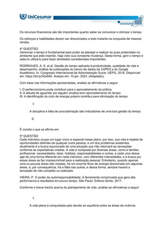 Os recursos financeiros são tão importantes quanto saber se comunicar e otimizar o tempo.
Os esforços e habilidades devem ser direcionados a todo instante na conquista de maiores
rendas.
4ª QUESTÃO
Gerenciar o tempo é fundamental para poder se planejar e realizar as suas pretensões no
ambiente que está inserido, haja visto sua constante mudança. Desta forma, gerir o tempo é
sabe-lo utilizá-lo para fazer atividades consideradas importantes.
RODRIGUES, A. S. et al. Gestão do tempo aplicada à produtividade, qualidade de vida e
desempenho: análise de publicações do banco de dados da CAPES e do Google
Acadêmico. In: Congresso Internacional de Administração Sucre: UEPG, 2018. Disponível
em: https://bit.ly/3QvllA5. Acesso em: 10 jan. 2023. (Adaptado).
Com base nas informações apresentadas, analise as afirmativas a seguir:
I. O perfeccionismo pode contribuir para o aproveitamento da prática.
II. A atitude de aguardar por alguém sinaliza bom aproveitamento do tempo.
III. A identificação do ciclo de energia próprio contribui para otimização do tempo.
I.
A disciplina e falta de procrastinação são indicadores de uma boa gestão do tempo.
II.
É correto o que se afirma em:
5ª QUESTÃO
Cada indivíduo ocupa um lugar único e especial nesse plano, por isso, sua vida é repleta de
oportunidades distintas de qualquer outra pessoa, e um dos problemas existentes
atualmente é a busca equivocada de uma situação que não retornará as sensações
conforme as expectativas criadas. A vida é composta por diversas áreas, como a familiar,
profissional, necessidades, lazer, hobbies, responsabilidades e outras, e cada uma dessa
age de uma forma diferente em cada indivíduo, com diferentes intensidades, e a busca por
essas áreas se faz imprescindível para a realização pessoal. Entretanto, quando apenas
uma ou poucas áreas são visadas, há um enorme fluxo de energia direcionado em algumas
áreas, e, por consequência, há a falta nas outras, e dessa forma, sempre haverá a
sensação de não completo ou realizado.
VIEIRA, P. O poder da autorresponsabilidade: A ferramenta comprovada que gera alta
performance e resultados em pouco tempo. São Paulo: Editora Gente, 2017.
Conforme o breve trecho acerca do planejamento de vida, analise as afirmativas a seguir:
I.
A vida plena é conquistada pelo devido ao equilíbrio entre as áreas da vivência.
 
