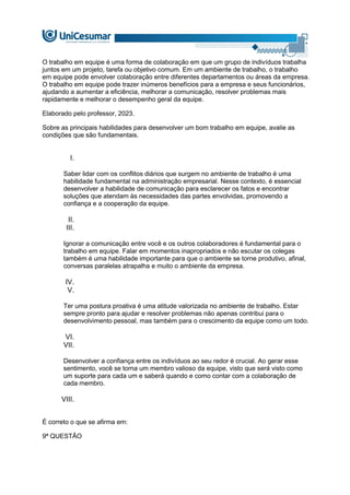 O trabalho em equipe é uma forma de colaboração em que um grupo de indivíduos trabalha
juntos em um projeto, tarefa ou objetivo comum. Em um ambiente de trabalho, o trabalho
em equipe pode envolver colaboração entre diferentes departamentos ou áreas da empresa.
O trabalho em equipe pode trazer inúmeros benefícios para a empresa e seus funcionários,
ajudando a aumentar a eficiência, melhorar a comunicação, resolver problemas mais
rapidamente e melhorar o desempenho geral da equipe.
Elaborado pelo professor, 2023.
Sobre as principais habilidades para desenvolver um bom trabalho em equipe, avalie as
condições que são fundamentais.
I.
Saber lidar com os conflitos diários que surgem no ambiente de trabalho é uma
habilidade fundamental na administração empresarial. Nesse contexto, é essencial
desenvolver a habilidade de comunicação para esclarecer os fatos e encontrar
soluções que atendam às necessidades das partes envolvidas, promovendo a
confiança e a cooperação da equipe.
II.
III.
Ignorar a comunicação entre você e os outros colaboradores é fundamental para o
trabalho em equipe. Falar em momentos inapropriados e não escutar os colegas
também é uma habilidade importante para que o ambiente se torne produtivo, afinal,
conversas paralelas atrapalha e muito o ambiente da empresa.
IV.
V.
Ter uma postura proativa é uma atitude valorizada no ambiente de trabalho. Estar
sempre pronto para ajudar e resolver problemas não apenas contribui para o
desenvolvimento pessoal, mas também para o crescimento da equipe como um todo.
VI.
VII.
Desenvolver a confiança entre os indivíduos ao seu redor é crucial. Ao gerar esse
sentimento, você se torna um membro valioso da equipe, visto que será visto como
um suporte para cada um e saberá quando e como contar com a colaboração de
cada membro.
VIII.
É correto o que se afirma em:
9ª QUESTÃO
 