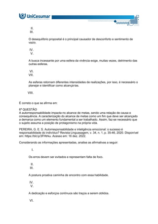 II.
III.
O desequilíbrio proposital é o principal causador de desconforto e sentimento de
vazio.
IV.
V.
A busca incessante por uma esfera da vivência exige, muitas vezes, detrimento das
outras esferas.
VI.
VII.
As esferas retornam diferentes intensidades de realizações, por isso, é necessário o
planejar e identificar como alcançá-las.
VIII.
É correto o que se afirma em:
6ª QUESTÃO
A autorresponsabilidade impacta no alcance de metas, sendo uma relação de causa e
consequência. A caracterização do alcance de metas como um fim que deve ser alcançado
a demarca como um elemento fundamental a ser trabalhado. Assim, faz-se necessário que
o sujeito assuma a posição de protagonismo na própria vida.
PEREIRA, G. E. S. Autorresponsabilidade e inteligência emocional: o sucesso é
responsabilidade do indivíduo? Revista Linguasagem, v. 34, n. 1, p. 35-46, 2020. Disponível
em: https://bit.ly/3FHtrku. Acesso em: 16 dez. 2022.
Considerando as informações apresentadas, analise as afirmativas a seguir:
I.
Os erros devem ser evitados e representam falta de foco.
II.
III.
A postura proativa caminha de encontro com essa habilidade.
IV.
V.
A dedicação e esforços contínuos são traços a serem obtidos.
VI.
 