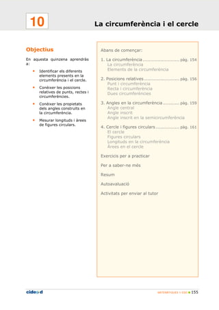 MATEMÀTIQUES 1r ESO 155
Objectius
En aquesta quinzena aprendràs
a:
• Identificar els diferents
elements presents en la
circumferència i el cercle.
• Conèixer les posicions
relatives de punts, rectes i
circumferències.
• Conèixer les propietats
dels angles construïts en
la circumferència.
• Mesurar longituds i àrees
de figures circulars.
Abans de començar:
1. La circumferència ......................... pàg. 154
La circumferència
Elements de la circumferència
2. Posicions relatives ........................ pàg. 156
Punt i circumferència
Recta i circumferència
Dues circumferències
3. Angles en la circumferència ........... pàg. 159
Angle central
Angle inscrit
Angle inscrit en la semicircumferència
4. Cercle i figures circulars ................ pàg. 161
El cercle
Figures circulars
Longituds en la circumferència
Àrees en el cercle
Exercicis per a practicar
Per a saber-ne més
Resum
Autoavaluació
Activitats per enviar al tutor
La circumferència i el cercle10
 