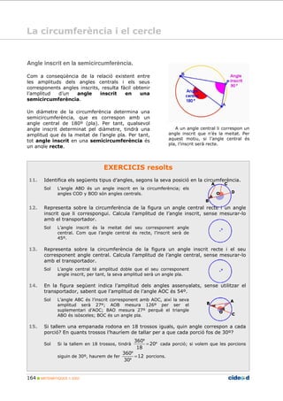 164 MATEMÀTIQUES 1r ESO
Angle inscrit en la semicircumferència.
Com a conseqüència de la relació existent entre
les amplituds dels angles centrals i els seus
corresponents angles inscrits, resulta fàcil obtenir
l’amplitud d’un angle inscrit en una
semicircumferència.
Un diàmetre de la circumferència determina una
semicircumferència, que es correspon amb un
angle central de 180º (pla). Per tant, qualsevol
angle inscrit determinat pel diàmetre, tindrà una
amplitud que és la meitat de l’angle pla. Per tant,
tot angle inscrit en una semicircumferència és
un angle recte.
A un angle central li correspon un
angle inscrit que n’és la meitat. Per
aquest motiu, si l’angle central és
pla, l’inscrit serà recte.
EXERCICIS resolts
11. Identifica els següents tipus d’angles, segons la seva posició en la circumferència.
Sol L’angle ABD és un angle inscrit en la circumferència; els
angles COD y BOD són angles centrals.
12. Representa sobre la circumferència de la figura un angle central recte i un angle
inscrit que li correspongui. Calcula l’amplitud de l’angle inscrit, sense mesurar-lo
amb el transportador.
Sol L’angle inscrit és la meitat del seu corresponent angle
central. Com que l’angle central és recte, l’inscrit serà de
45º.
13. Representa sobre la circumferència de la figura un angle inscrit recte i el seu
corresponent angle central. Calcula l’amplitud de l’angle central, sense mesurar-lo
amb el transportador.
Sol L’angle central té amplitud doble que el seu corresponent
angle inscrit, per tant, la seva amplitud serà un angle pla.
14. En la figura següent indica l’amplitud dels angles assenyalats, sense utilitzar el
transportador, sabent que l’amplitud de l’angle AOC és 54º.
Sol L’angle ABC és l’inscrit corresponent amb AOC, així la seva
amplitud serà 27º; AOB mesura 126º per ser el
suplementari d’AOC; BAO mesura 27º perquè el triangle
ABO és isòsceles; BOC és un angle pla.
15. Si tallem una empanada rodona en 18 trossos iguals, quin angle correspon a cada
porció? En quants trossos l’hauríem de tallar per a que cada porció fos de 30º?
Sol Si la tallem en 18 trossos, tindrà º
º
20
18
360
= cada porció; si volem que les porcions
siguin de 30º, haurem de fer 12
30
360
=
º
º
porcions.
La circumferència i el cercle
 