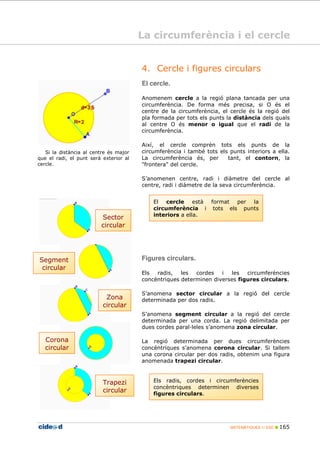 MATEMÀTIQUES 1r ESO 165
El cercle està format per la
circumferència i tots els punts
interiors a ella.
4. Cercle i figures circulars
El cercle.
Anomenem cercle a la regió plana tancada per una
circumferència. De forma més precisa, si O és el
centre de la circumferència, el cercle és la regió del
pla formada per tots els punts la distància dels quals
al centre O és menor o igual que el radi de la
circumferència.
Així, el cercle comprèn tots els punts de la
circumferència i també tots els punts interiors a ella.
La circumferència és, per tant, el contorn, la
"frontera" del cercle.
S’anomenen centre, radi i diàmetre del cercle al
centre, radi i diàmetre de la seva circumferència.
Si la distància al centre és major
que el radi, el punt serà exterior al
cercle.
Figures circulars.
Els radis, les cordes i les circumferències
concèntriques determinen diverses figures circulars.
S’anomena sector circular a la regió del cercle
determinada per dos radis.
S’anomena segment circular a la regió del cercle
determinada per una corda. La regió delimitada per
dues cordes paral leles s’anomena zona circular.
La regió determinada per dues circumferències
concèntriques s’anomena corona circular. Si tallem
una corona circular per dos radis, obtenim una figura
anomenada trapezi circular.
Els radis, cordes i circumferències
concèntriques determinen diverses
figures circulars.
Trapezi
circular
Zona
circular
Segment
circular
Sector
circular
Corona
circular
La circumferència i el cercle
 