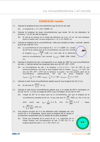 MATEMÀTIQUES 1r ESO 167
EXERCICIS resolts
17. Calcula la longitud d’una circumferència que té 20 cm de radi.
Sol La longitud és 66125202 ,L =⋅π⋅= cm.
18. Calcula la longitud de dues circumferències que tenen 30 cm de diàmetre, la
primera, i 15 cm de radi la segona.
Sol El radi de la primera és la meitat del diàmetre, és a dir, 15 cm. Per tant ambdues
tenen el mateix radi i la seva longitud és 2594152 ,L =⋅π⋅= cm.
19. Calcula la longitud de la circumferència i dels arcs pintats en blau i vermell, sabent
que el seu radi és 3 cm.
Sol La circumferència té una longitud de 851832 ,L =⋅π⋅= cm. L’angle
de 45º és la vuitena part de la circumferència, així que l’arc vermell
té longitud 36,2
8
85,18
==verarcL cm. L’arc blau és la diferència
entre la circumferència i l‘arc vermell: 49,1636,285,18 =−=blauarcL
cm.
20. Calcula la longitud de l’arc corresponent a un angle de 180º en una circumferència
de radi 1. Calcula també les longituds dels arcs de 30º, 90º i 270º.
Sol La circumferència de radi 1 té longitud π⋅=⋅π⋅= 212L i l’arc de 180º és una
semicircumferència, així que la seva longitud serà la meitat: 14,3== πsemicercL . Els
arcs de 30º, 90º i 270º són la dotzena, la quarta i les tres quartes parts de la
circumferència, respectivament, així que les seves longituds són:
52,02
12
1
º30 =⋅⋅= πarcL , 57,12
4
1
º90 =⋅⋅= πarcL , 71,42
4
3
º270 =⋅⋅= πarcL .
21. Calcula el radi d’una circumferència sabent que té una longitud de 25,13 cm.
Sol El radi serà 4
2
1325
=
π⋅
=
,
R cm.
22. Calcula el radi d’una circumferència sabent que a un angle de 60º li correspon un
arc de 10 cm. I si fos un angle de 203º a qui correspon un arc de 15 cm?
Sol L’angle de 60º és la sisena part de la circumferència, així que la longitud de la
circumferència completa és 60 cm i el seu radi serà 559
2
60
,R =
π⋅
= cm. Per a l’arc de
203º, tenim que R
n
Larc ⋅⋅⋅= π2
360
, d’on R⋅π⋅⋅= 2
360
203
15 i d’aquí
234
2032
15360
,R =
⋅π⋅
⋅
= cm.
23. Una piscina circular de 4 m de diàmetre està rodejada per una
vorera de 1 m d’amplada. Quina serà la longitud de la vorera si
la mesurem exactament per la meitat de la seva amplada?
Sol Donat que l’amplada de la vorera és de 1 m, justament per la
meitat tindrem una circumferència de radi 52502 ,, =+ m. La
longitud aleshores serà 7115522 ,,L =⋅π⋅= cm.
La circumferència i el cercle
 