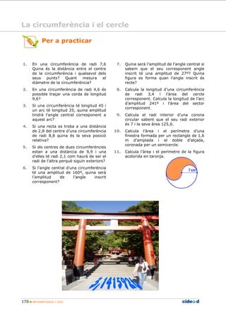 170 MATEMÀTIQUES 1r ESO
7. Quina serà l’amplitud de l’angle central si
sabem que el seu corresponent angle
inscrit té una amplitud de 27º? Quina
figura es forma quan l’angle inscrit és
recte?
8. Calcula la longitud d’una circumferència
de radi 3,4 i l’àrea del cercle
corresponent. Calcula la longitud de l’arc
d’amplitud 241º i l’àrea del sector
corresponent.
9. Calcula el radi interior d’una corona
circular sabent que el seu radi exterior
és 7 i la seva àrea 125,6.
10. Calcula l’àrea i el perímetre d’una
finestra formada per un rectangle de 1,6
m d’amplada i el doble d’alçada,
coronada per un semicercle.
11. Calcula l’àrea i el perímetre de la figura
acolorida en taronja.
1. En una circumferència de radi 7,6
Quina és la distància entre el centre
de la circumferència i qualsevol dels
seus punts? Quant mesura el
diàmetre de la circumferència?
2. En una circumferència de radi 4,6 és
possible traçar una corda de longitud
9,6?
3. Si una circumferència té longitud 45 i
un arc té longitud 25, quina amplitud
tindrà l’angle central corresponent a
aquest arc?
4. Si una recta es troba a una distància
de 2,8 del centre d’una circumferència
de radi 8,8 quina és la seva posició
relativa?
5. Si els centres de dues circumferències
estan a una distància de 9,9 i una
d’elles té radi 2,1 com haurà de ser el
radi de l’altra perquè siguin exteriors?
6. Si l’angle central d’una circumferència
té una amplitud de 160º, quina serà
l’amplitud de l’angle inscrit
corresponent?
Per a practicar
La circumferència i el cercle
 